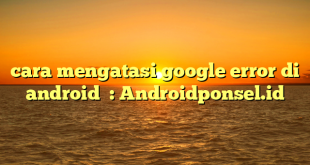 cara mengatasi google error di android  : Androidponsel.id